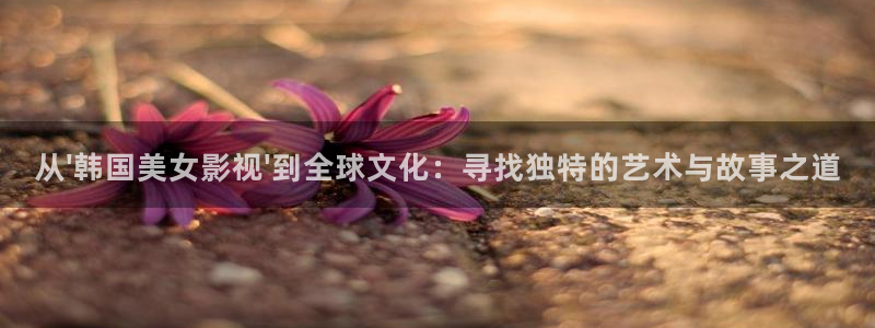 老湿影院高清：从\'韩国美女影视\'到全球文化：寻找独特的艺术与故事之道